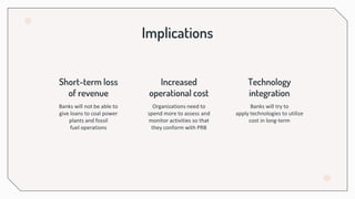 Implications
Short-term loss
of revenue
Increased
operational cost
Banks will not be able to
give loans to coal power
plants and fossil
fuel operations
Technology
integration
Organizations need to
spend more to assess and
monitor activities so that
they conform with PRB
Banks will try to
apply technologies to utilize
cost in long-term
 