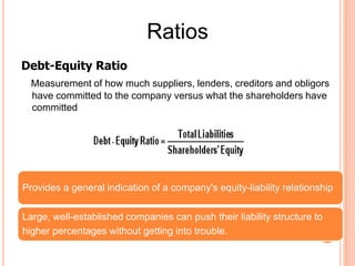 Ratios
Debt-Equity Ratio
  Measurement of how much suppliers, lenders, creditors and obligors
  have committed to the company versus what the shareholders have
  committed




Provides a general indication of a company's equity-liability relationship

Large, well-established companies can push their liability structure to
higher percentages without getting into trouble.
 