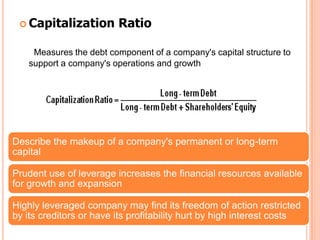  Capitalization        Ratio

    Measures the debt component of a company's capital structure to
   support a company's operations and growth




Describe the makeup of a company's permanent or long-term
capital

Prudent use of leverage increases the financial resources available
for growth and expansion

Highly leveraged company may find its freedom of action restricted
by its creditors or have its profitability hurt by high interest costs
 