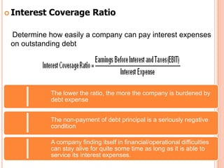  Interest   Coverage Ratio

 Determine how easily a company can pay interest expenses
 on outstanding debt




             The lower the ratio, the more the company is burdened by
             debt expense


             The non-payment of debt principal is a seriously negative
             condition

             A company finding itself in financial/operational difficulties
             can stay alive for quite some time as long as it is able to
             service its interest expenses.
 