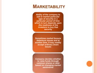 MARKETABILITY
 Ability of the company to
 sell or market particular
    type of security in a
 particular period of time
which in turn depends upon
   -the readiness of the
   investors to buy that
          security



Sometimes market favours
 debenture issues and at
another time, it may readily
  accept ordinary share
          issues




Company decides whether
  to raise funds through
 common shares or debt
based on changing market
        sentiments
 