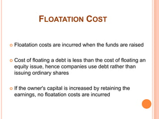 FLOATATION COST

   Floatation costs are incurred when the funds are raised

   Cost of floating a debt is less than the cost of floating an
    equity issue, hence companies use debt rather than
    issuing ordinary shares

   If the owner's capital is increased by retaining the
    earnings, no floatation costs are incurred
 