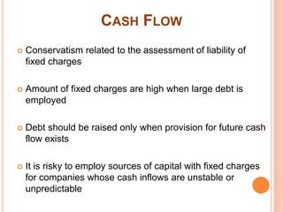 CASH FLOW
   Conservatism related to the assessment of liability of
    fixed charges

   Amount of fixed charges are high when large debt is
    employed

   Debt should be raised only when provision for future cash
    flow exists

   It is risky to employ sources of capital with fixed charges
    for companies whose cash inflows are unstable or
    unpredictable
 