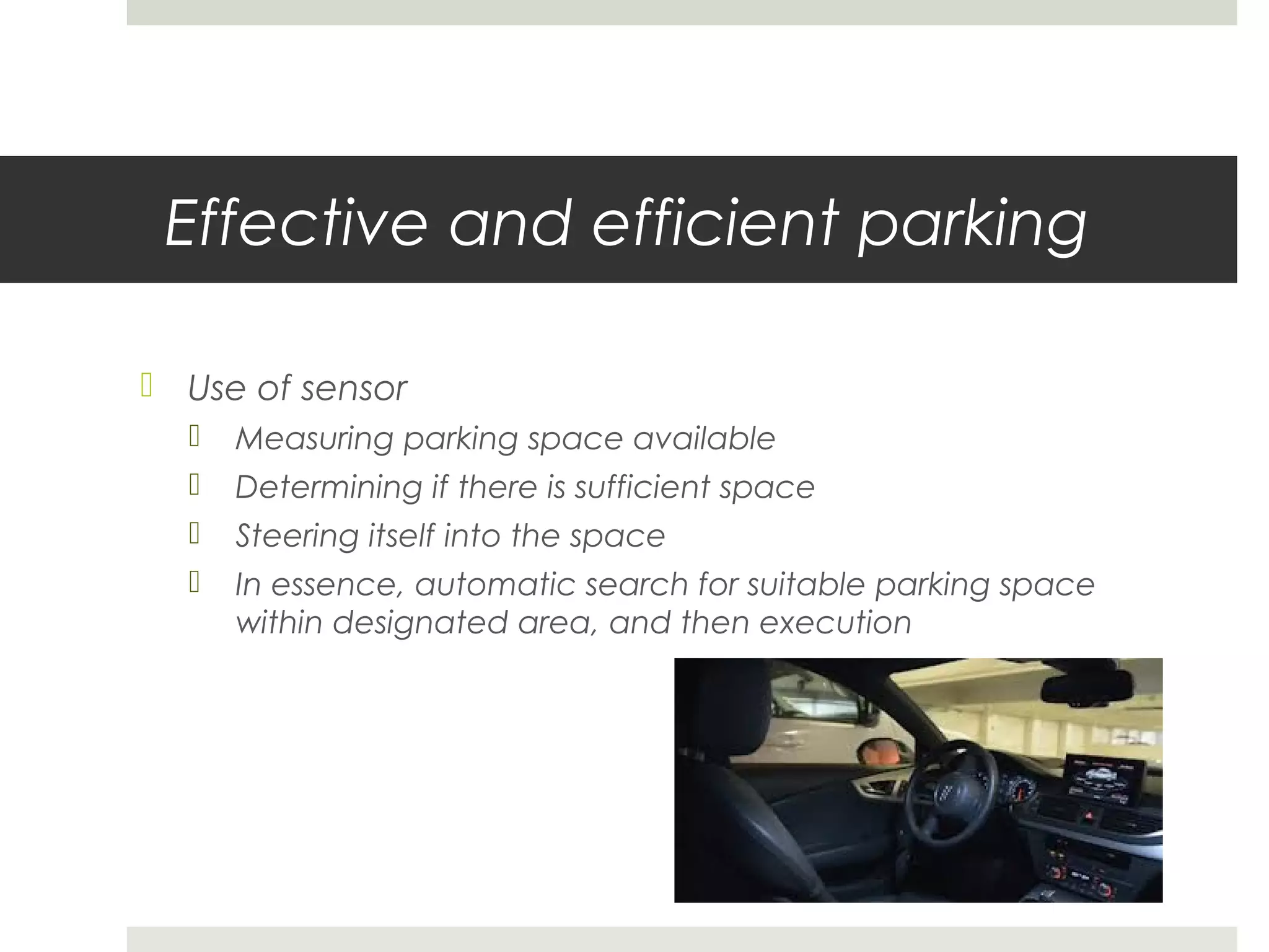 Effective and efficient parking
 Use of sensor
 Measuring parking space available
 Determining if there is sufficient space
 Steering itself into the space
 In essence, automatic search for suitable parking space
within designated area, and then execution
 