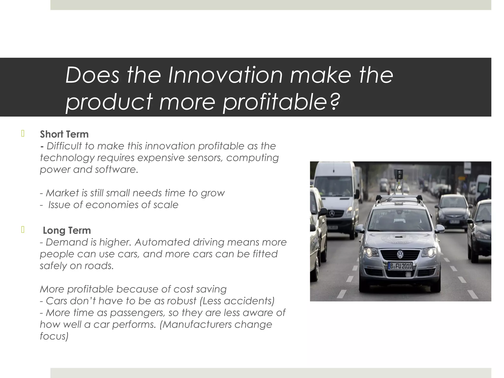 Does the Innovation make the
product more profitable?
 Short Term
- Difficult to make this innovation profitable as the
technology requires expensive sensors, computing
power and software.
- Market is still small needs time to grow
- Issue of economies of scale
 Long Term
- Demand is higher. Automated driving means more
people can use cars, and more cars can be fitted
safely on roads.
More profitable because of cost saving
- Cars don’t have to be as robust (Less accidents)
- More time as passengers, so they are less aware of
how well a car performs. (Manufacturers change
focus)
 