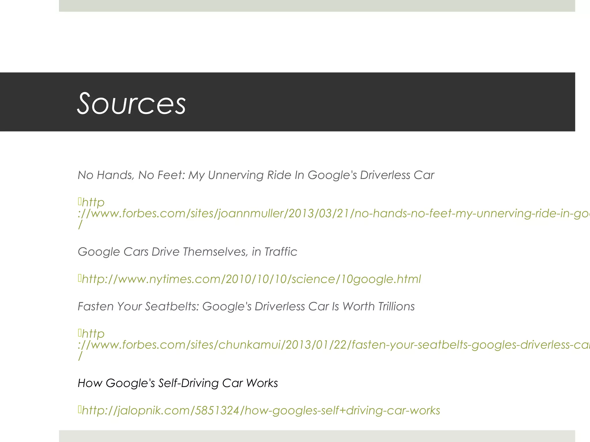 Sources
No Hands, No Feet: My Unnerving Ride In Google's Driverless Car
http
://www.forbes.com/sites/joannmuller/2013/03/21/no-hands-no-feet-my-unnerving-ride-in-goo
/
Google Cars Drive Themselves, in Traffic
http://www.nytimes.com/2010/10/10/science/10google.html
Fasten Your Seatbelts: Google's Driverless Car Is Worth Trillions
http
://www.forbes.com/sites/chunkamui/2013/01/22/fasten-your-seatbelts-googles-driverless-car
/
How Google's Self-Driving Car Works
http://jalopnik.com/5851324/how-googles-self+driving-car-works
 