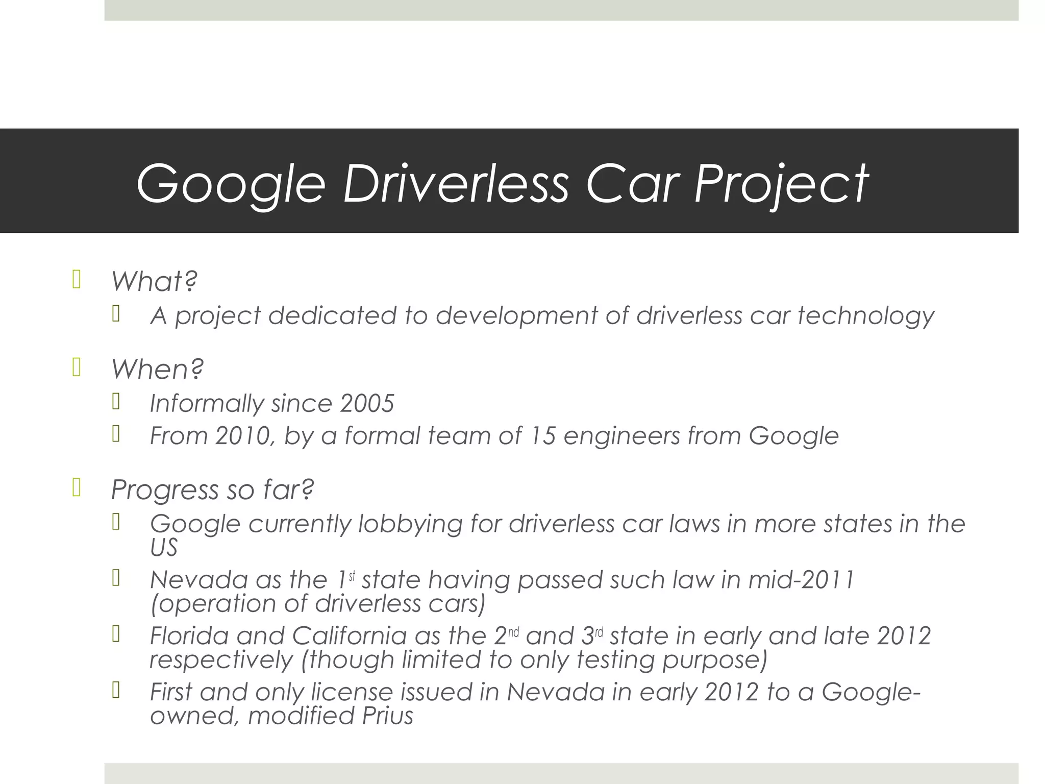 Google Driverless Car Project
 What?
 A project dedicated to development of driverless car technology
 When?
 Informally since 2005
 From 2010, by a formal team of 15 engineers from Google
 Progress so far?
 Google currently lobbying for driverless car laws in more states in the
US
 Nevada as the 1st
state having passed such law in mid-2011
(operation of driverless cars)
 Florida and California as the 2nd
and 3rd
state in early and late 2012
respectively (though limited to only testing purpose)
 First and only license issued in Nevada in early 2012 to a Google-
owned, modified Prius
 