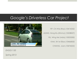 Google’s Driverless Car Project
YIP, Chi Wai (Ray) (10414352)
LEUNG, Hong Kiu (Kimmy) (10238057)
YIU, Wing Hei (Adia) (10033500)
KAM, Xin’er Elissa (10466850)
CHIANG, Joan (10474223)
ENGG1150
Spring 2013
 