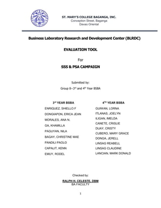 1
Business Laboratory Research and Development Center (BLRDC)
EVALUATION TOOL
For
SSS & PSA CAMPAIGN
Submitted by:
Group 8−3rd
and 4th
Year BSBA
Checked by:
RALPH H. CELESTE, DBM
BA FACULTY
ST. MARY’S COLLEGE BAGANGA, INC.
Conception Street, Baganga
Davao Oriental
3rd
YEAR BSBA
ENRIQUEZ, SHIELLO F
DONGIAPON, ERICA JEAN
MORALES, ANA N.
GA, KHAMILLA
PAGUYAN, NILA
BAGAY, CHRISTINE MAE
PANDILI PAOLO
CAPALIT, KENN
EMUY, RODEL
4TH
YEAR BSBA
GUIWAN, LORNA
ITLANAS, JOELYN
ILIGAN, IMELDA
CANETE, CRISLIE
DUAY, CRISTY
CUBERO, MARY GRACE
DONGA, JERELL
LINSAG REABELL
LINSAG CLAUDINE
LANCIAN, MARK DONALD
 