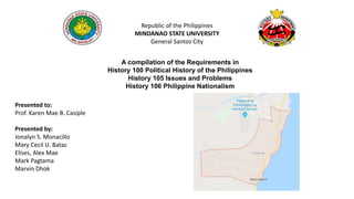 Republic of the Philippines
MINDANAO STATE UNIVERSITY
General Santos City
A compilation of the Requirements in
History 100 Political History of the Philippines
History 105 Issues and Problems
History 106 Philippine Nationalism
Presented to:
Prof. Karen Mae B. Casiple
Presented by:
Jonalyn S. Monacillo
Mary Cecil U. Batac
Elises, Alex Mae
Mark Pagtama
Marvin Dhok
 