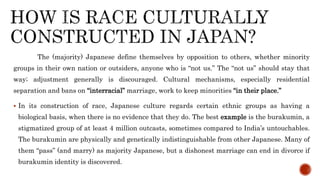 The (majority) Japanese define themselves by opposition to others, whether minority
groups in their own nation or outsiders, anyone who is “not us.” The “not us” should stay that
way; adjustment generally is discouraged. Cultural mechanisms, especially residential
separation and bans on “interracial” marriage, work to keep minorities “in their place.”
 In its construction of race, Japanese culture regards certain ethnic groups as having a
biological basis, when there is no evidence that they do. The best example is the burakumin, a
stigmatized group of at least 4 million outcasts, sometimes compared to India’s untouchables.
The burakumin are physically and genetically indistinguishable from other Japanese. Many of
them “pass” (and marry) as majority Japanese, but a dishonest marriage can end in divorce if
burakumin identity is discovered.
 