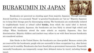 Burakumin are perceived as standing apart from majority Japanese. Through ancestry,
descent (and thus, it is assumed, “blood,” or genetics) burakumin are “not us.” Majority Japanese
try to keep their lineage pure by discouraging mixing. The burakumin are residentially isolated
in neighborhoods (rural or urban) called buraku, from which the racial label is derived.
Compared with majority Japanese, the burakumin are less likely to attend high school and
college. When burakumin attend the same schools as majority Japanese, they face
discrimination. Majority children and teachers may refuse to eat with them because burakumin
are considered unclean.
Like blacks in the United States, the burakumin are class-graded. Because certain jobs
are reserved for the burakumin, people who are successful in those occupations (e.g., shoe factory
owners) can be wealthy. Burakumin also have found jobs as government bureaucrats. Financially
successful burakumin can temporarily escape their defamed status by travel, including foreign
travel.
 