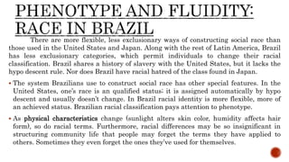 There are more flexible, less exclusionary ways of constructing social race than
those used in the United States and Japan. Along with the rest of Latin America, Brazil
has less exclusionary categories, which permit individuals to change their racial
classification. Brazil shares a history of slavery with the United States, but it lacks the
hypo descent rule. Nor does Brazil have racial hatred of the class found in Japan.
 The system Brazilians use to construct social race has other special features. In the
United States, one’s race is an qualified status; it is assigned automatically by hypo
descent and usually doesn’t change. In Brazil racial identity is more flexible, more of
an achieved status. Brazilian racial classification pays attention to phenotype.
 As physical characteristics change (sunlight alters skin color, humidity affects hair
form), so do racial terms. Furthermore, racial differences may be so insignificant in
structuring community life that people may forget the terms they have applied to
others. Sometimes they even forget the ones they’ve used for themselves.
 