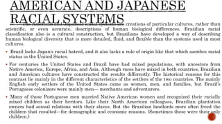 The American and Japanese racial systems are creations of particular cultures, rather than
scientific, or even accurate, descriptions of human biological differences. Brazilian racial
classification also is a cultural construction, but Brazilians have developed a way of describing
human biological diversity that is more detailed, fluid, and flexible than the systems used in most
cultures.
 Brazil lacks Japan’s racial hatred, and it also lacks a rule of origin like that which ascribes racial
status in the United States.
 For centuries the United States and Brazil have had mixed populations, with ancestors from
Native America, Europe, Africa, and Asia. Although races have mixed in both countries, Brazilian
and American cultures have constructed the results differently. The historical reasons for this
contrast lie mainly in the different characteristics of the settlers of the two countries. The mainly
English early settlers of the United States came as women, men, and families, but Brazil’s
Portuguese colonizers were mainly men— merchants and adventurers.
 Many of these Portuguese men married Native American women and recognized their racially
mixed children as their heritors. Like their North American colleagues, Brazilian plantation
owners had sexual relations with their slaves. But the Brazilian landlords more often freed the
children that resulted—for demographic and economic reasons. (Sometimes these were their only
children.)
 
