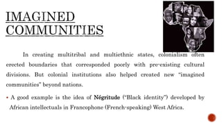 In creating multitribal and multiethnic states, colonialism often
erected boundaries that corresponded poorly with pre-existing cultural
divisions. But colonial institutions also helped created new “imagined
communities” beyond nations.
 A good example is the idea of Négritude (“Black identity”) developed by
African intellectuals in Francophone (French-speaking) West Africa.
 