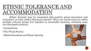 Ethnic diversity may be associated with positive group interaction and
coexistence or with conflict (discussed shortly). There are nation-states in which
multiple cultural groups live together in reasonable harmony, including some
less developed countries.
 Assimilation
 The Plural Society
 Multiculturalism and Ethnic Identity
 