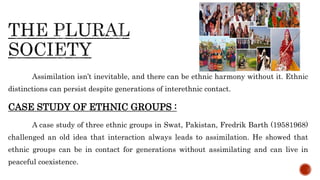 Assimilation isn’t inevitable, and there can be ethnic harmony without it. Ethnic
distinctions can persist despite generations of interethnic contact.
CASE STUDY OF ETHNIC GROUPS :
A case study of three ethnic groups in Swat, Pakistan, Fredrik Barth (19581968)
challenged an old idea that interaction always leads to assimilation. He showed that
ethnic groups can be in contact for generations without assimilating and can live in
peaceful coexistence.
 