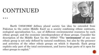 Barth (1958/1968) defines plural society (an idea he extended from
Pakistan to the entire Middle East) as a society combining ethnic contrasts,
ecological specialization (i.e., use of different environmental resources by each
ethnic group), and the economic interdependence of those groups. Consider his
description of the Middle East (in the 1950s): “The ‘environment’ of any one
ethnic group is not only defined by natural conditions, but also by the presence
and activities of the other ethnic groups on which it depends. Each group
exploits only part of the total environment, and leaves large parts of it open for
other groups to exploit.”
 