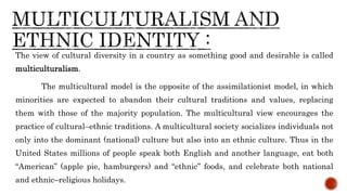 The view of cultural diversity in a country as something good and desirable is called
multiculturalism.
The multicultural model is the opposite of the assimilationist model, in which
minorities are expected to abandon their cultural traditions and values, replacing
them with those of the majority population. The multicultural view encourages the
practice of cultural–ethnic traditions. A multicultural society socializes individuals not
only into the dominant (national) culture but also into an ethnic culture. Thus in the
United States millions of people speak both English and another language, eat both
“American” (apple pie, hamburgers) and “ethnic” foods, and celebrate both national
and ethnic–religious holidays.
 
