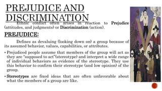 Ethnic conflict often arises in reaction to Prejudice
(attitudes, and judgments) or Discrimination (action).
PREJUDICE:
Defines as devaluing (looking down on) a group because of
its assumed behavior, values, capabilities, or attributes.
 Prejudiced people assume that members of the group will act as
they are “supposed to act”(stereotype) and interpret a wide range
of individual behaviors as evidence of the stereotype. They use
this behavior to confirm their stereotype (and low opinion) of the
group.
 Stereotypes are fixed ideas that are often unfavorable about
what the members of a group are like.
 