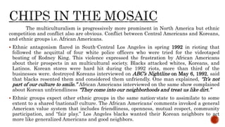 The multiculturalism is progressively more prominent in North America but ethnic
competition and conflict also are obvious. Conflict between Central Americans and Koreans,
and ethnic groups i.e. African Americans.
 Ethnic antagonism flared in South-Central Los Angeles in spring 1992 in rioting that
followed the acquittal of four white police officers who were tried for the videotaped
beating of Rodney King. This violence expressed the frustration by African Americans
about their prospects in an multicultural society. Blacks attacked whites, Koreans, and
Latinos. Korean stores were hard hit during the 1992 riots, more than third of the
businesses were. destroyed Koreans interviewed on ABC’s Nightline on May 6, 1992, said
that blacks resented them and considered them unfriendly. One man explained, “It’s not
part of our culture to smile.” African Americans interviewed on the same show complained
about Korean unfriendliness “They come into our neighborhoods and treat us like dirt.”
 Ethnic groups expect other ethnic groups in the same nation-state to assimilate to some
extent to a shared (national) culture. The African Americans’ comments invoked a general
American value system that includes friendliness, openness, mutual respect, community
participation, and “fair play.” Los Angeles blacks wanted their Korean neighbors to act
more like generalized Americans and good neighbors.
 