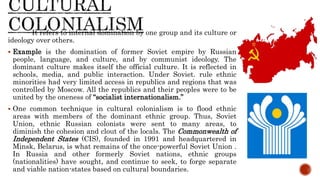 It refers to internal domination by one group and its culture or
ideology over others.
 Example is the domination of former Soviet empire by Russian
people, language, and culture, and by communist ideology. The
dominant culture makes itself the official culture. It is reflected in
schools, media, and public interaction. Under Soviet. rule ethnic
minorities had very limited access in republics and regions that was
controlled by Moscow. All the republics and their peoples were to be
united by the oneness of “socialist internationalism.”
 One common technique in cultural colonialism is to flood ethnic
areas with members of the dominant ethnic group. Thus, Soviet
Union, ethnic Russian colonists were sent to many areas, to
diminish the cohesion and clout of the locals. The Commonwealth of
Independent States (CIS), founded in 1991 and headquartered in
Minsk, Belarus, is what remains of the once-powerful Soviet Union .
In Russia and other formerly Soviet nations, ethnic groups
(nationalities) have sought, and continue to seek, to forge separate
and viable nation-states based on cultural boundaries.
 