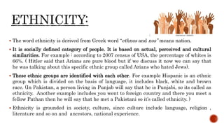  The word ethnicity is derived from Greek word “ethnos and nos” means nation.
 It is socially defined category of people. It is based on actual, perceived and cultural
similarities. For example : according to 2007 census of USA, the percentage of whites is
66%. ( Hitler said that Arians are pure blood but if we discuss it now we can say that
he was talking about this specific ethnic group called Arians who hated Jews).
 These ethnic groups are identified with each other. For example Hispanic is an ethnic
group which is divided on the basis of language, it includes black, white and brown
race. (In Pakistan, a person living in Punjab will say that he is Punjabi, so its called as
ethnicity. Another example includes you went to foreign country and there you meet a
fellow Pathan then he will say that he met a Pakistani so it’s called ethnicity. )
 Ethnicity is grounded in society, culture, since culture include language, religion ,
literature and so on and ancestors, national experience.
 