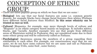  There are three popular group on which we base that we are same :
 Biological: lets say that our facial features are same i.e. common genetic
descent, for example blacks have change facial features then whites (Pathans
have different facial features than Sindhis). In this sense ethnicity can be
treated as race as well.
 Cultural: Hispanics, for example, may move through levels of culture and
"Hispanic" is an ethnic category based mainly on language. It includes whites,
blacks, and "racially. Another example; lets say that people from different
areas of Waziristan settled in Peshawar, they are considered same due to their
same ethnic group and will be collectively called as Pathans.
 Psychological: Awareness among the members of a group regarding their
similarities to each other. For example, our consciousness says that we are
same, we do not have same cultures but we are same and call as Pakistani.
Same language Urdu, same food , same history.
 