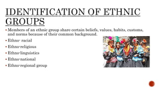  Members of an ethnic group share certain beliefs, values, habits, customs,
and norms because of their common background.
 Ethno- racial
 Ethno-religious
 Ethno-linguistics
 Ethno-national
 Ethno-regional group
 