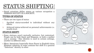  Social scientists define status as various occupation a
PERSON OCCUPY IN A SOCIETY.
TYPES OF STATUS
 There are two types of status
i. Ascribed status-accorded to individual without any
efforts
ii. Achieved status-achieved on personal achievements i.e.
wealth level.
STATUS SHIFT:
 Some statuses aren't mutually exclusive, but contextual.
People can be both black and Hispanic, or both a mother
and a senator : One identity is used in certain settings,
another in different ones.
 Many Americans (especially those fluent in English) claim
Hispanic ethnicity in some contexts but shift to a general
"American" identity in other
 