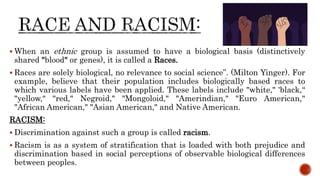  When an ethnic group is assumed to have a biological basis (distinctively
shared "blood" or genes), it is called a Races.
 Races are solely biological, no relevance to social science”. (Milton Yinger). For
example, believe that their population includes biologically based races to
which various labels have been applied. These labels include "white," 'black,“
"yellow," "red," Negroid," "Mongoloid," "Amerindian," "Euro American,"
"African American," "Asian American," and Native American.
RACISM:
 Discrimination against such a group is called racism.
 Racism is as a system of stratification that is loaded with both prejudice and
discrimination based in social perceptions of observable biological differences
between peoples.
 