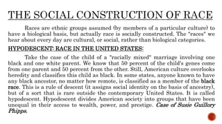 Races are ethnic groups assumed (by members of a particular culture) to
have a biological basis, but actually race is socially constructed. The "races" we
hear about every day are cultural, or social, rather than biological categories.
HYPODESCENT: RACE IN THE UNITED STATES:
Take the case of the child of a "racially mixed" marriage involving one
black and one white parent. We know that 50 percent of the child's genes come
from one parent and 50 percent from the other. Still, American culture overlooks
heredity and classifies this child as black. In some states, anyone known to have
any black ancestor, no matter how remote, is classified as a member of the black
race. This is a rule of descent (it assigns social identity on the basis of ancestry),
but of a sort that is rare outside the contemporary United States. It is called
hypodescent. Hypodescent divides American society into groups that have been
unequal in their access to wealth, power, and prestige. Case of Susie Guillory
Phipps.
 