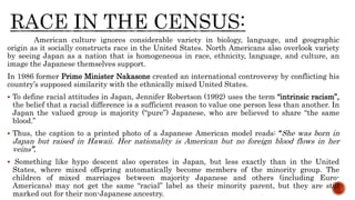 American culture ignores considerable variety in biology, language, and geographic
origin as it socially constructs race in the United States. North Americans also overlook variety
by seeing Japan as a nation that is homogeneous in race, ethnicity, language, and culture, an
image the Japanese themselves support.
In 1986 former Prime Minister Nakasone created an international controversy by conflicting his
country’s supposed similarity with the ethnically mixed United States.
 To define racial attitudes in Japan, Jennifer Robertson (1992) uses the term “intrinsic racism”,
the belief that a racial difference is a sufficient reason to value one person less than another. In
Japan the valued group is majority (“pure”) Japanese, who are believed to share “the same
blood.”
 Thus, the caption to a printed photo of a Japanese American model reads: “She was born in
Japan but raised in Hawaii. Her nationality is American but no foreign blood flows in her
veins”.
 Something like hypo descent also operates in Japan, but less exactly than in the United
States, where mixed offspring automatically become members of the minority group. The
children of mixed marriages between majority Japanese and others (including Euro-
Americans) may not get the same “racial” label as their minority parent, but they are still
marked out for their non-Japanese ancestry.
 