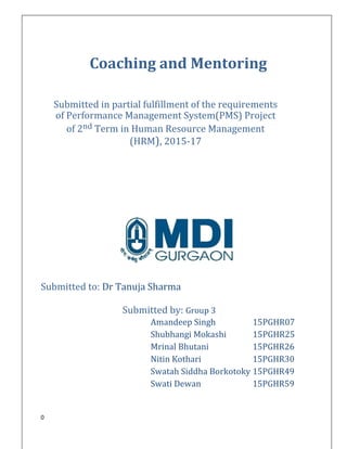 0
Coaching and Mentoring
Submitted in partial fulfillment of the requirements
of Performance Management System(PMS) Project
of 2nd Term in Human Resource Management
(HRM), 2015-17
Submitted to: Dr Tanuja Sharma
Submitted by: Group 3
Amandeep Singh 15PGHR07
Shubhangi Mokashi 15PGHR25
Mrinal Bhutani 15PGHR26
Nitin Kothari 15PGHR30
Swatah Siddha Borkotoky 15PGHR49
Swati Dewan 15PGHR59
 