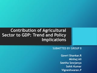 Contribution of Agricultural
Sector to GDP: Trend and Policy
Implications
SUBMITTED BY GROUP 8
Gowri Shankar.R
Minhaj Ali
Seetha Sowjanya
Sohit Kumar
Vigneshwaran.P
 