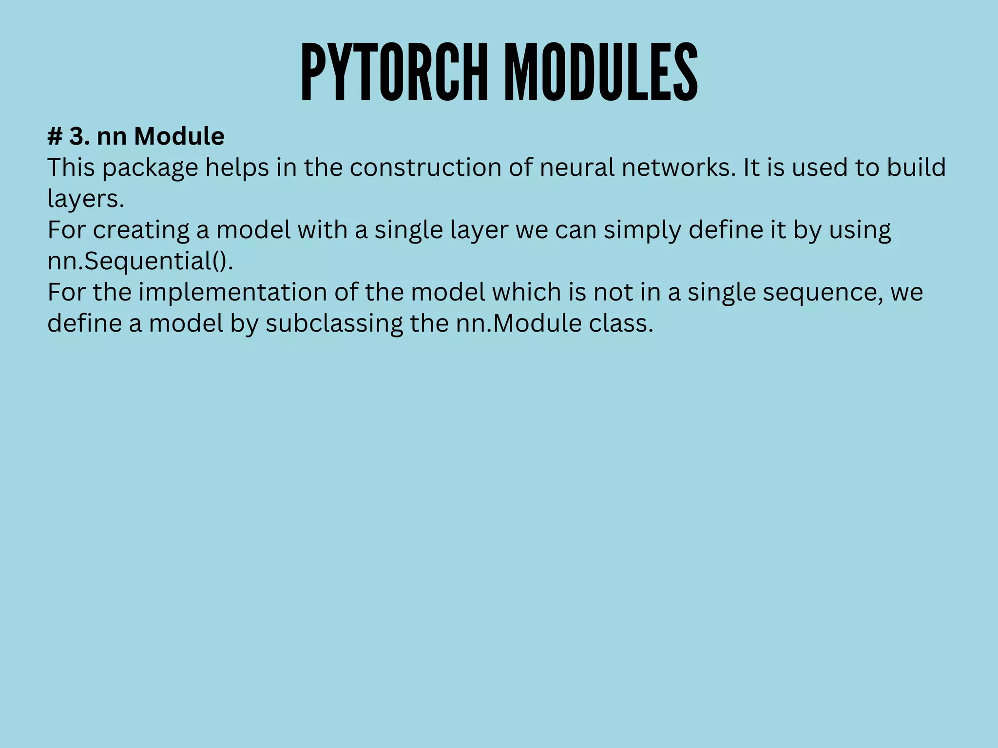 PYTORCH MODULES
# 3. nn Module
This package helps in the construction of neural networks. It is used to build
layers.
For creating a model with a single layer we can simply define it by using
nn.Sequential().
For the implementation of the model which is not in a single sequence, we
define a model by subclassing the nn.Module class.
 