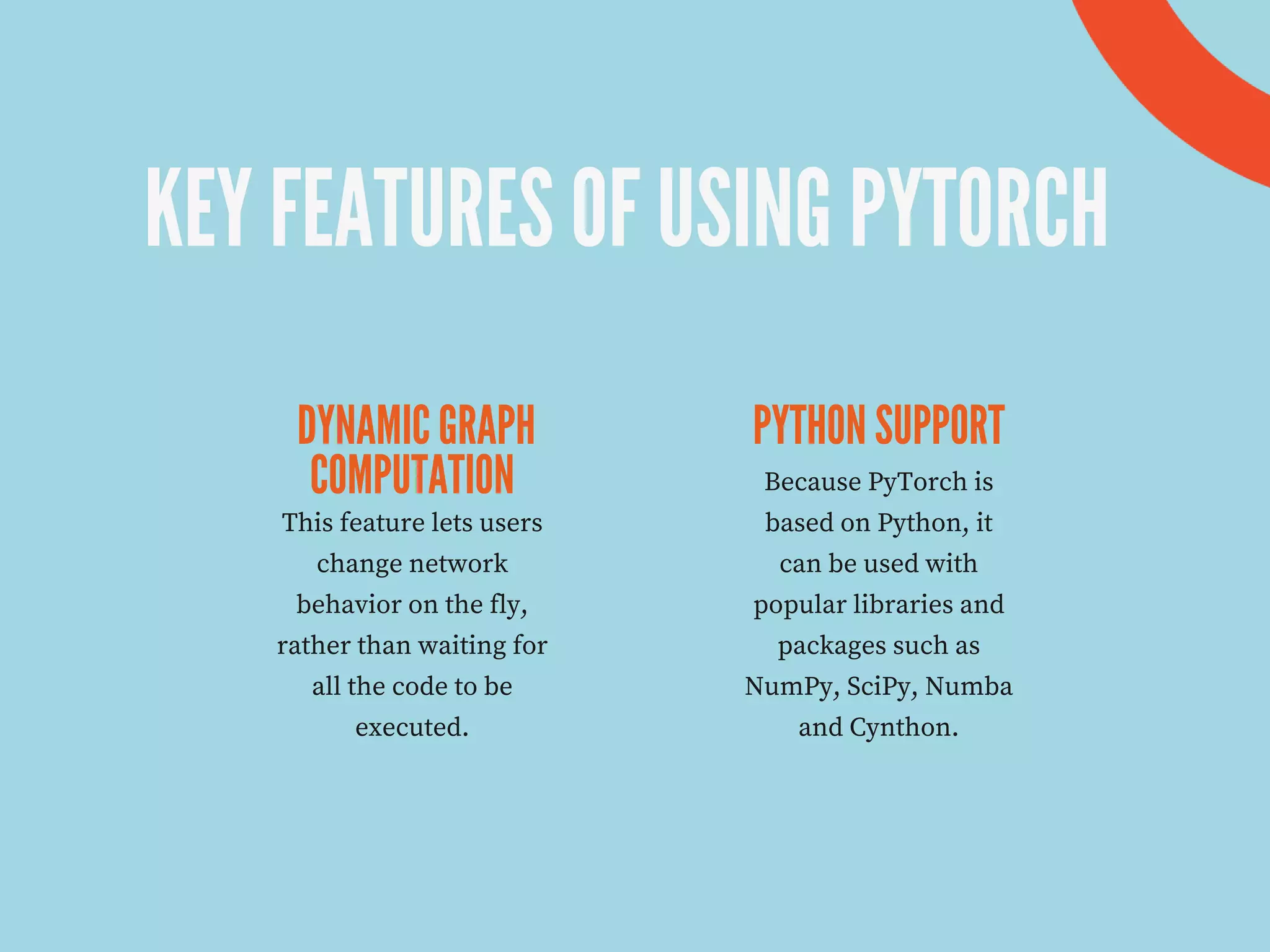 KEY FEATURES OF USING PYTORCH
DYNAMIC GRAPH
COMPUTATION
PYTHON SUPPORT
This feature lets users
change network
behavior on the fly,
rather than waiting for
all the code to be
executed.
Because PyTorch is
based on Python, it
can be used with
popular libraries and
packages such as
NumPy, SciPy, Numba
and Cynthon.
 