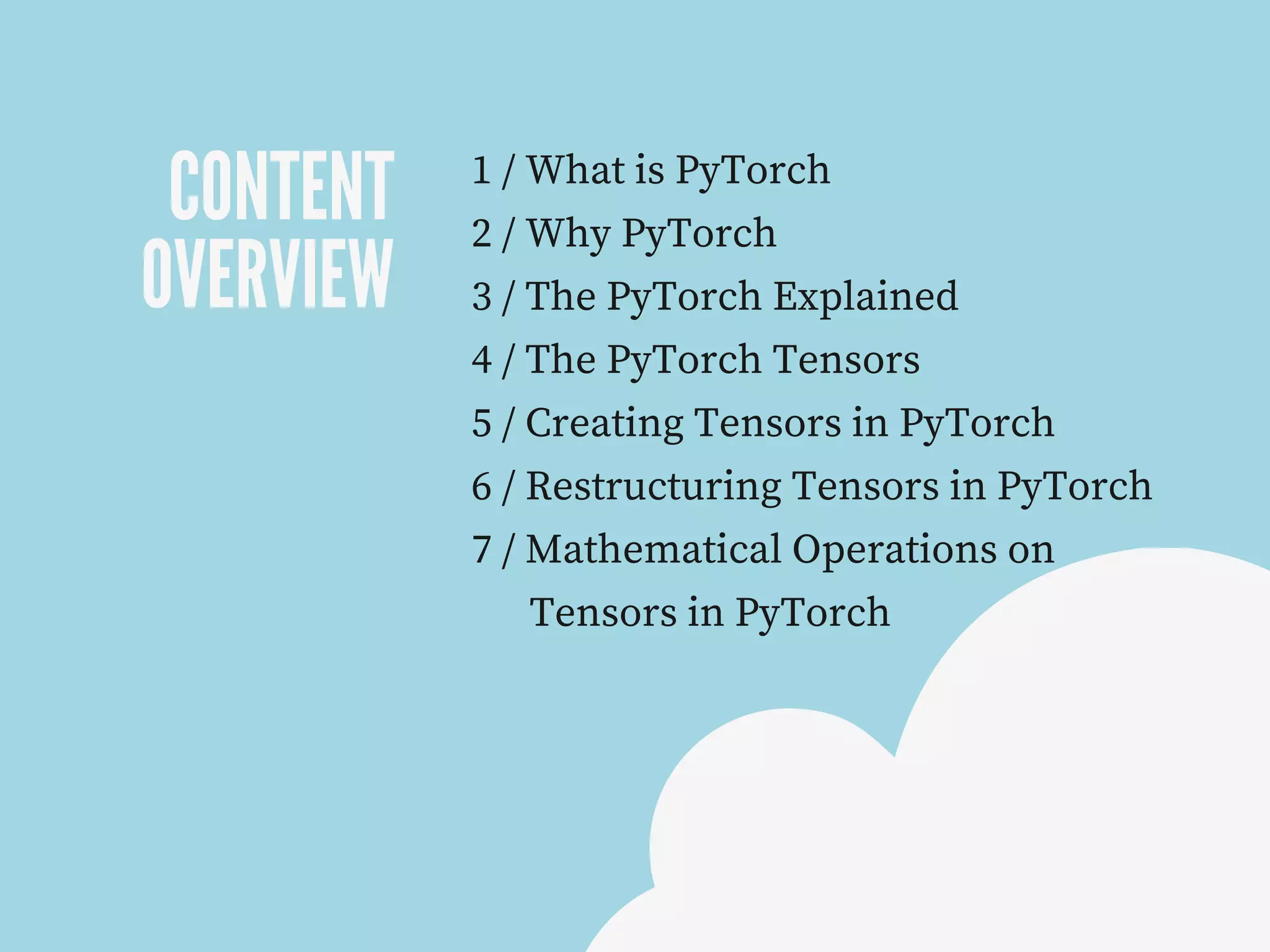 CONTENT
OVERVIEW
1 / What is PyTorch
2 / Why PyTorch
3 / The PyTorch Explained
4 / The PyTorch Tensors
5 / Creating Tensors in PyTorch
6 / Restructuring Tensors in PyTorch
7 / Mathematical Operations on
Tensors in PyTorch
 