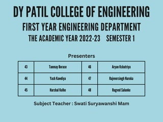 43 Tanmay Borase 46 Aryan Kshatriya
44 Yash Kawdiya 47 Rajveersingh Naruka
45 Harshal Kolhe 48 Rugved Salunke
DY PATIL COLLEGE OF ENGINEERING
FIRST YEAR ENGINEERING DEPARTMENT
THE ACADEMIC YEAR 2022-23 SEMESTER 1
Presenters
Subject Teacher : Swati Suryawanshi Mam
 