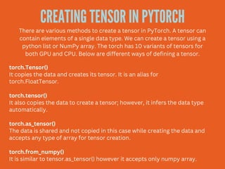 CREATING TENSOR IN PYTORCH
There are various methods to create a tensor in PyTorch. A tensor can
contain elements of a single data type. We can create a tensor using a
python list or NumPy array. The torch has 10 variants of tensors for
both GPU and CPU. Below are different ways of defining a tensor.
torch.Tensor()
It copies the data and creates its tensor. It is an alias for
torch.FloatTensor.
torch.tensor()
It also copies the data to create a tensor; however, it infers the data type
automatically.
torch.as_tensor()
The data is shared and not copied in this case while creating the data and
accepts any type of array for tensor creation.
torch.from_numpy()
It is similar to tensor.as_tensor() however it accepts only numpy array.
 