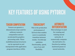 KEY FEATURES OF USING PYTORCH
TENSOR COMPUTATION TORCHSCRIPT AUTOMATIC
DIFFERENTIATION
Tensors are generic n-
dimensional arrays used for
arbitrary numeric
computation and are
accelerated by graphics
processing units. These
multidimensional structures
can be operated on and
manipulated with application
program interfaces (APIs).
This is the production
environment of
PyTorch that enables
users to seamlessly
transition between
modes. TorchScript
optimizes
functionality, speed,
ease of use and
flexibility.
This technique is used
for creating and
training neural
networks. It
numerically computes
the derivative of a
function by making
backward passes in
neural networks.
 