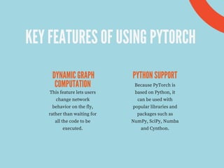 KEY FEATURES OF USING PYTORCH
DYNAMIC GRAPH
COMPUTATION
PYTHON SUPPORT
This feature lets users
change network
behavior on the fly,
rather than waiting for
all the code to be
executed.
Because PyTorch is
based on Python, it
can be used with
popular libraries and
packages such as
NumPy, SciPy, Numba
and Cynthon.
 