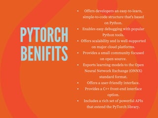 PYTORCH
BENIFITS
Offers developers an easy-to-learn,
simple-to-code structure that's based
on Python.
Enables easy debugging with popular
Python tools.
Offers scalability and is well-supported
on major cloud platforms.
Provides a small community focused
on open source.
Exports learning models to the Open
Neural Network Exchange (ONNX)
standard format.
Offers a user-friendly interface.
Provides a C++ front-end interface
option.
Includes a rich set of powerful APIs
that extend the PyTorch library.
 