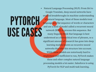 PYTORCH
USE CASES
Natural Language Processing (NLP): From Siri to
Google Translate, deep neural networks have
enabled breakthroughs in machine understanding
of natural language. Most of these models treat
language as a flat sequence of words or characters
and use a kind of model called a recurrent neural
network (RNN) to process this sequence. But
many linguists think that language is best
understood as a hierarchical tree of phrases, so a
significant amount of research has gone into deep
learning models known as recursive neural
networks that take this structure into account.
While these models are notoriously hard to
implement and inefficient to run, PyTorch makes
these and other complex natural language
processing models a lot easier. Salesforce is using
PyTorch for NLP and multi-task learning.
 