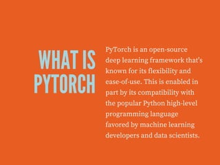 WHAT IS
PYTORCH
PyTorch is an open-source
deep learning framework that’s
known for its flexibility and
ease-of-use. This is enabled in
part by its compatibility with
the popular Python high-level
programming language
favored by machine learning
developers and data scientists.
 