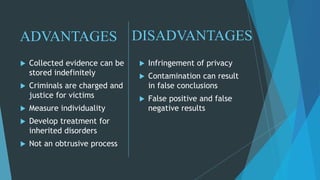 DISADVANTAGES
 Collected evidence can be
stored indefinitely
 Criminals are charged and
justice for victims
 Measure individuality
 Develop treatment for
inherited disorders
 Not an obtrusive process
 Infringement of privacy
 Contamination can result
in false conclusions
 False positive and false
negative results
ADVANTAGES
 