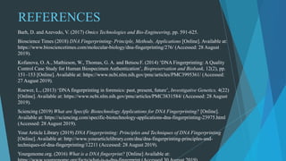 REFERENCES
Barh, D. and Azevedo, V. (2017) Omics Technologies and Bio-Engineering, pp. 591-625.
Bioscience Times (2018) DNA Fingerprinting- Principle, Methods, Applications [Online]. Available at:
https://www.biosciencetimes.com/molecular-biology/dna-fingerprinting/276/ (Accessed: 28 August
2019).
Kofanova, O. A., Mathieson, W., Thomas, G. A. and Betsou F. (2014) ‘DNA Fingerprinting: A Quality
Control Case Study for Human Biospecimen Authentication’, Biopreservation and Biobank, 12(2), pp.
151–153 [Online]. Available at: https://www.ncbi.nlm.nih.gov/pmc/articles/PMC3995361/ (Accessed:
27 August 2019).
Roewer, L., (2013) ‘DNA fingerprinting in forensics: past, present, future’, Investigative Genetics, 4(22)
[Online]. Available at: https://www.ncbi.nlm.nih.gov/pmc/articles/PMC3831584/ (Accessed: 28 August
2019).
Sciencing (2019) What are Specific Biotechnology Applications for DNA Fingerprinting? [Online].
Available at: https://sciencing.com/specific-biotechnology-applications-dna-fingerprinting-23975.html
(Accessed: 28 August 2019).
Your Article Library (2019) DNA Fingerprinting: Principles and Techniques of DNA Fingerprinting
[Online]. Available at: http://www.yourarticlelibrary.com/dna/dna-fingerprinting-principles-and-
techniques-of-dna-fingerprinting/12211 (Accessed: 28 August 2019).
Yourgenome.org. (2016) What is a DNA fingerprint? [Online] Available at:
 