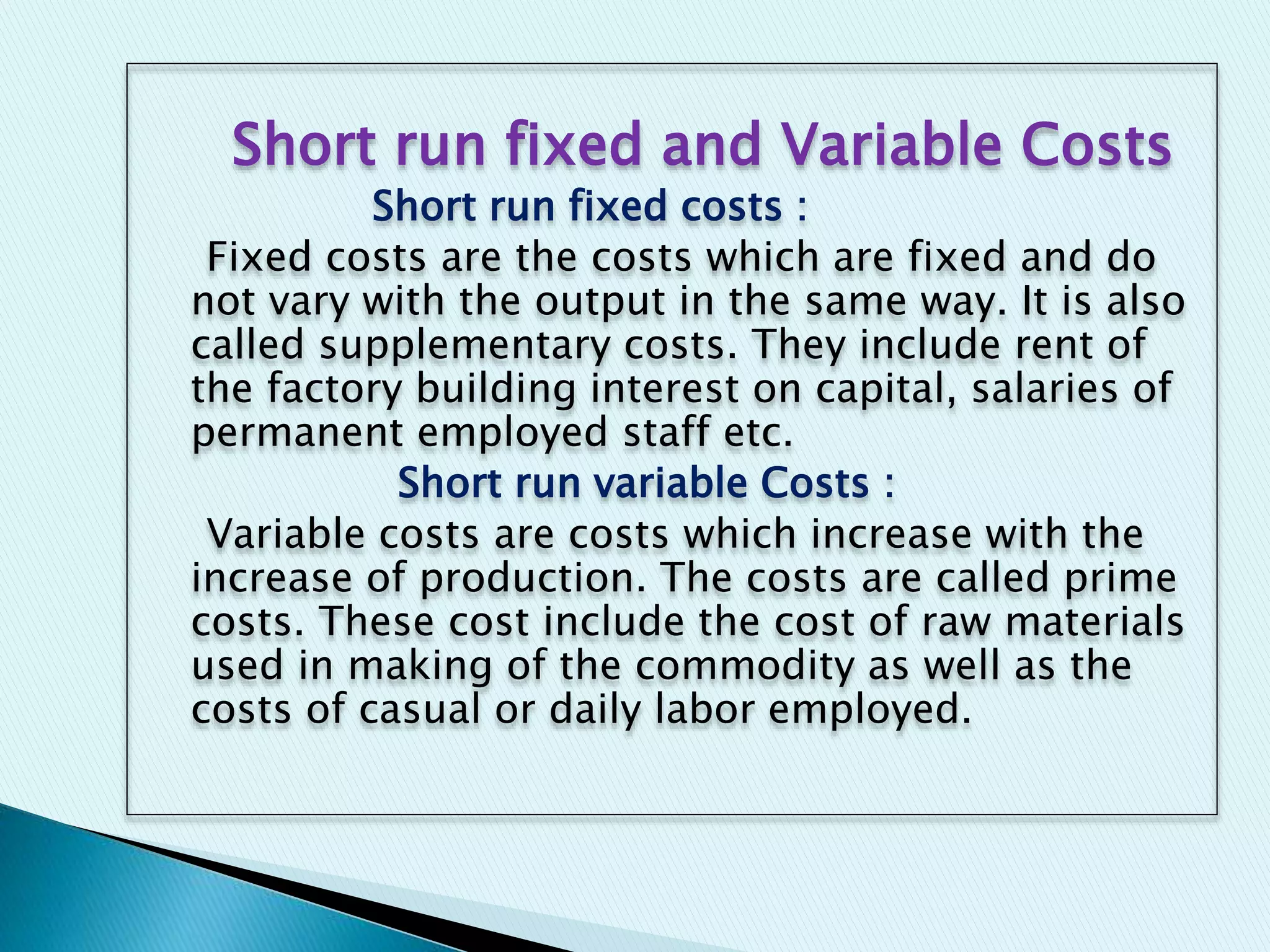 Short run fixed and Variable Costs
Short run fixed costs :
Fixed costs are the costs which are fixed and do
not vary with the output in the same way. It is also
called supplementary costs. They include rent of
the factory building interest on capital, salaries of
permanent employed staff etc.
Short run variable Costs :
Variable costs are costs which increase with the
increase of production. The costs are called prime
costs. These cost include the cost of raw materials
used in making of the commodity as well as the
costs of casual or daily labor employed.
 