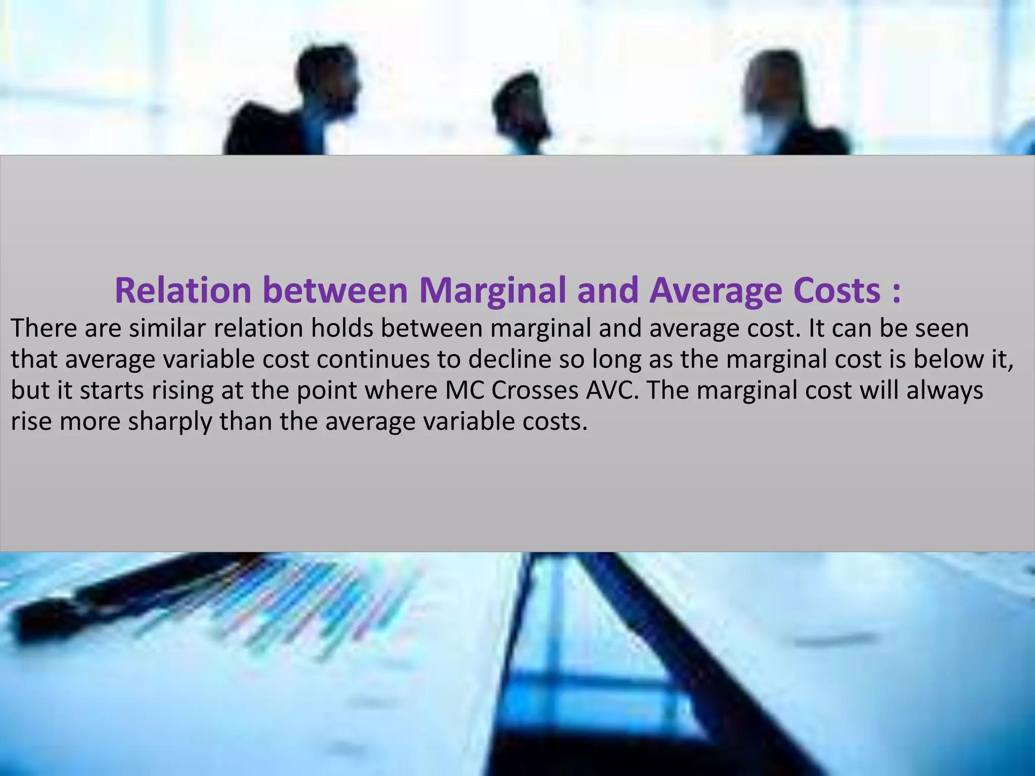 Relation between Marginal and Average Costs :
There are similar relation holds between marginal and average cost. It can be seen
that average variable cost continues to decline so long as the marginal cost is below it,
but it starts rising at the point where MC Crosses AVC. The marginal cost will always
rise more sharply than the average variable costs.
 
