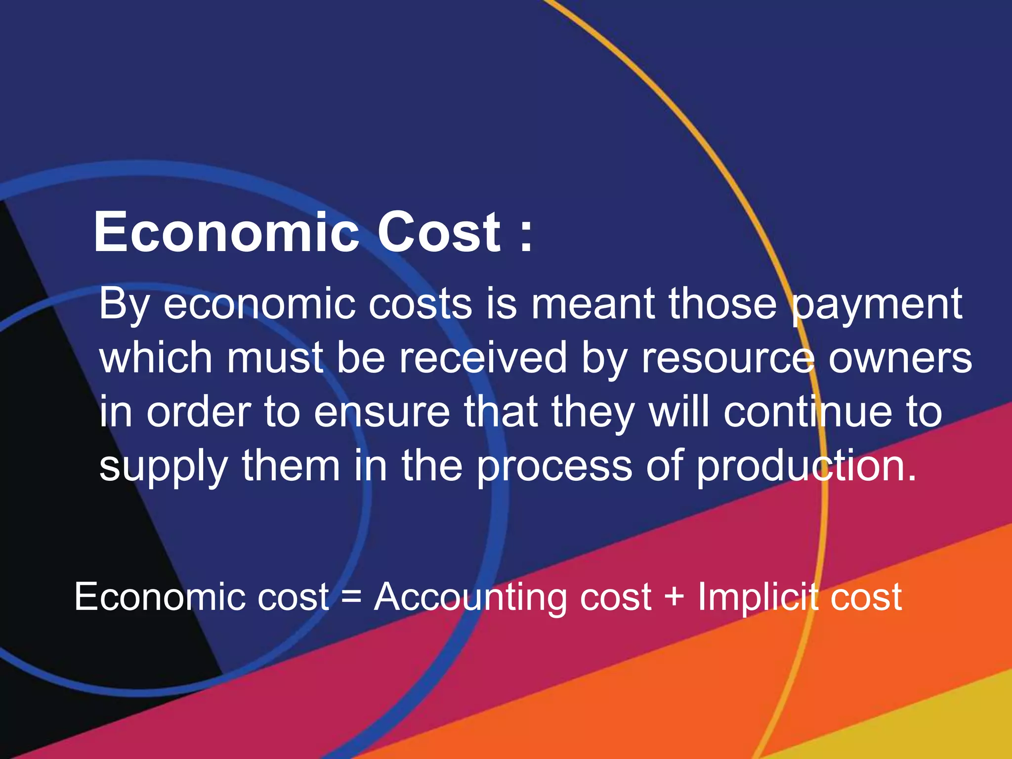 Economic Cost :
By economic costs is meant those payment
which must be received by resource owners
in order to ensure that they will continue to
supply them in the process of production.
Economic cost = Accounting cost + Implicit cost
 